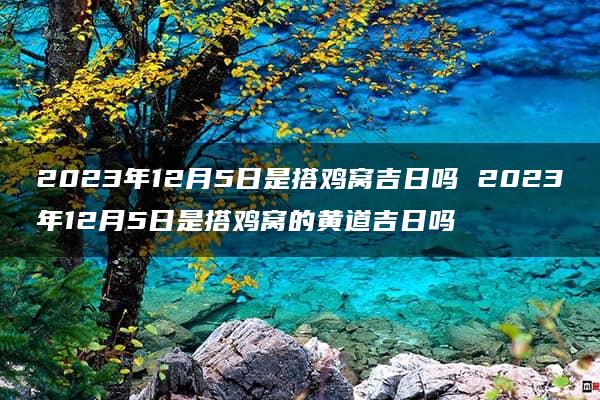 2023年12月5日是搭鸡窝吉日吗 2023年12月5日是搭鸡窝的黄道吉日吗