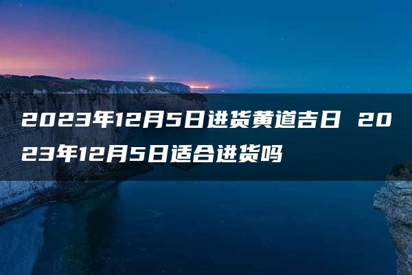 2023年12月5日进货黄道吉日 2023年12月5日适合进货吗