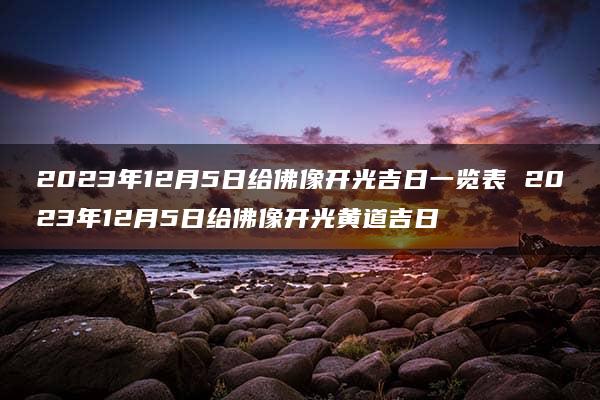 2023年12月5日给佛像开光吉日一览表 2023年12月5日给佛像开光黄道吉日