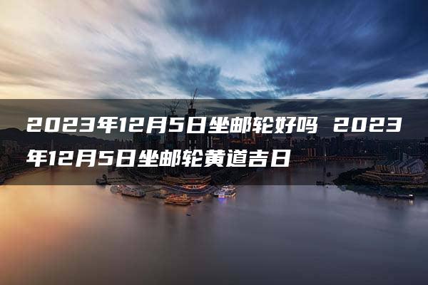 2023年12月5日坐邮轮好吗 2023年12月5日坐邮轮黄道吉日