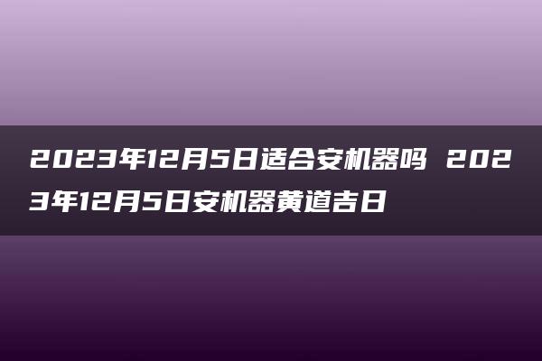 2023年12月5日适合安机器吗 2023年12月5日安机器黄道吉日