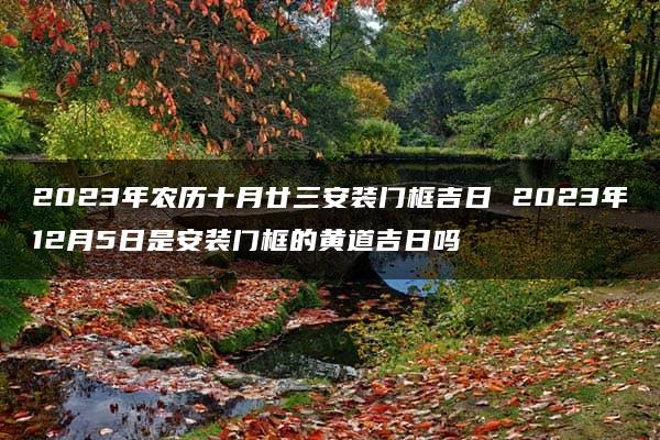 2023年农历十月廿三安装门框吉日 2023年12月5日是安装门框的黄道吉日吗