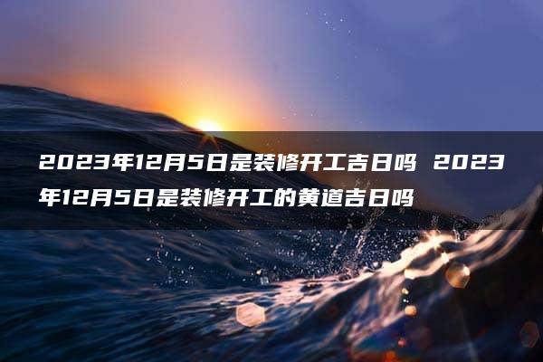 2023年12月5日是装修开工吉日吗 2023年12月5日是装修开工的黄道吉日吗