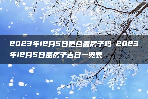 2023年12月5日适合盖房子吗 2023年12月5日盖房子吉日一览表