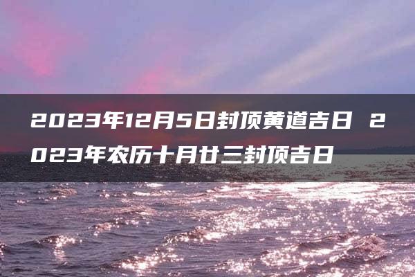 2023年12月5日封顶黄道吉日 2023年农历十月廿三封顶吉日