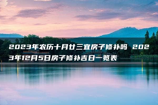 2023年农历十月廿三宜房子修补吗 2023年12月5日房子修补吉日一览表