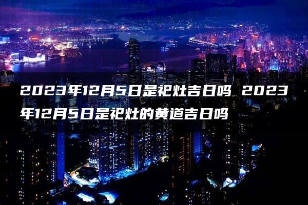 2023年12月5日是祀灶吉日吗 2023年12月5日是祀灶的黄道吉日吗