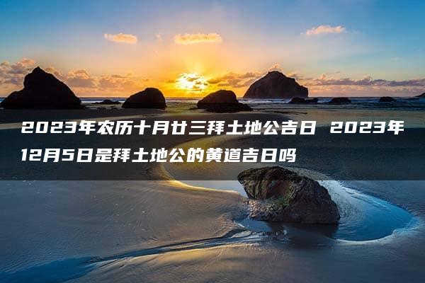 2023年农历十月廿三拜土地公吉日 2023年12月5日是拜土地公的黄道吉日吗