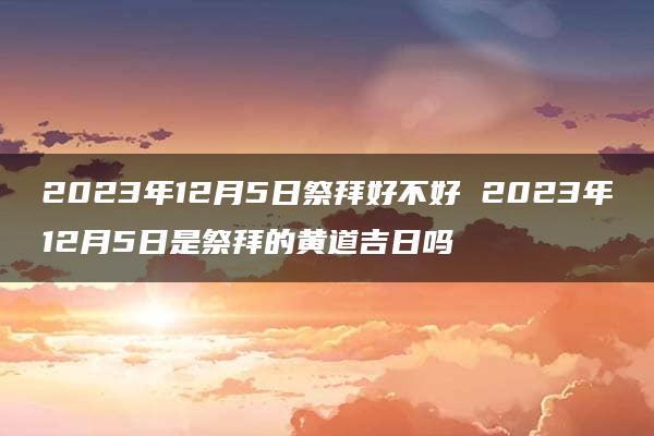 2023年12月5日祭拜好不好 2023年12月5日是祭拜的黄道吉日吗