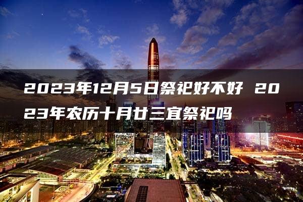 2023年12月5日祭祀好不好 2023年农历十月廿三宜祭祀吗