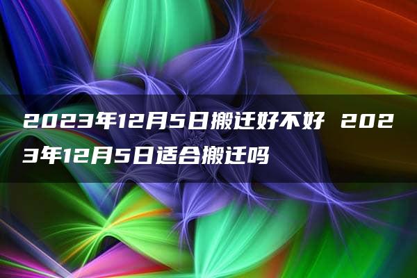 2023年12月5日搬迁好不好 2023年12月5日适合搬迁吗