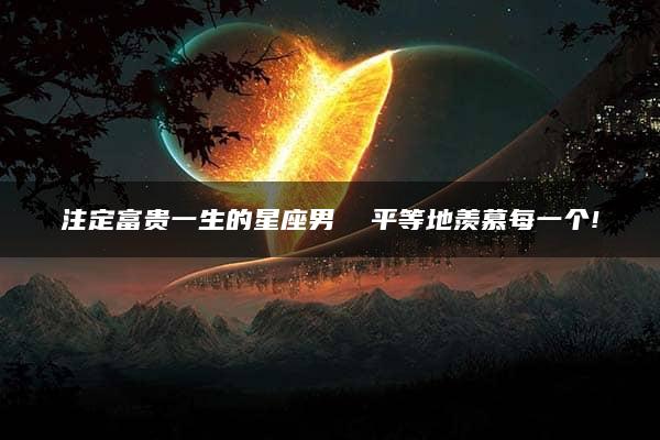 注定富贵一生的星座男  平等地羡慕每一个!