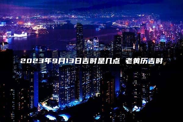 2023年9月13日吉时是几点 老黄历吉时