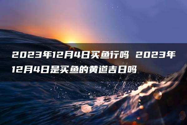 2023年12月4日买鱼行吗 2023年12月4日是买鱼的黄道吉日吗