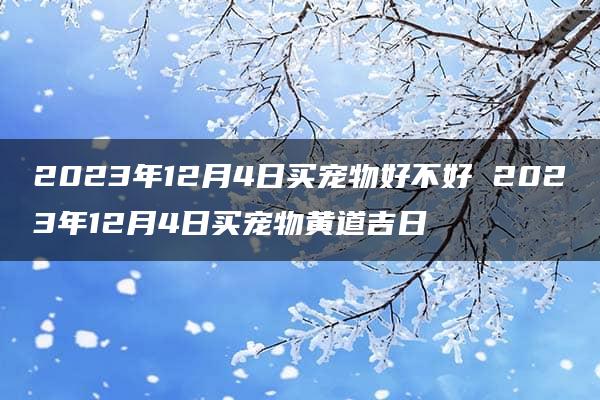 2023年12月4日买宠物好不好 2023年12月4日买宠物黄道吉日