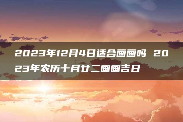 2023年12月4日适合画画吗 2023年农历十月廿二画画吉日