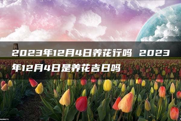 2023年12月4日养花行吗 2023年12月4日是养花吉日吗