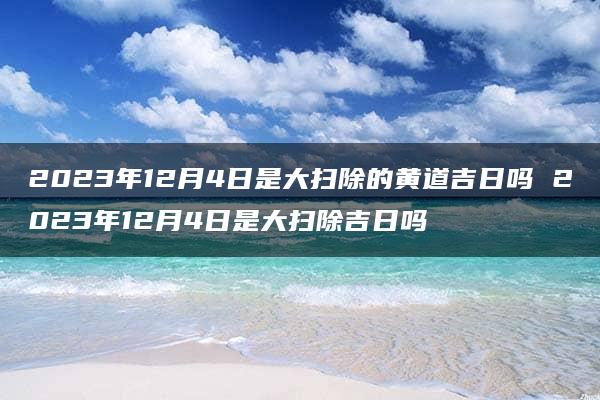 2023年12月4日是大扫除的黄道吉日吗 2023年12月4日是大扫除吉日吗