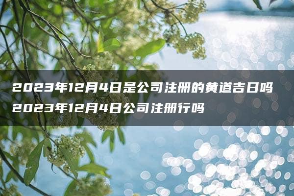 2023年12月4日是公司注册的黄道吉日吗 2023年12月4日公司注册行吗