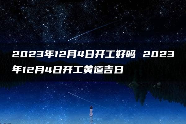 2023年12月4日开工好吗 2023年12月4日开工黄道吉日