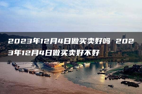 2023年12月4日做买卖好吗 2023年12月4日做买卖好不好