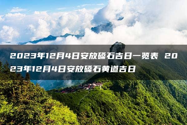 2023年12月4日安放磉石吉日一览表 2023年12月4日安放磉石黄道吉日