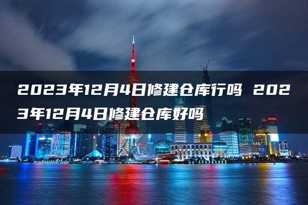 2023年12月4日修建仓库行吗 2023年12月4日修建仓库好吗