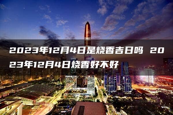 2023年12月4日是烧香吉日吗 2023年12月4日烧香好不好