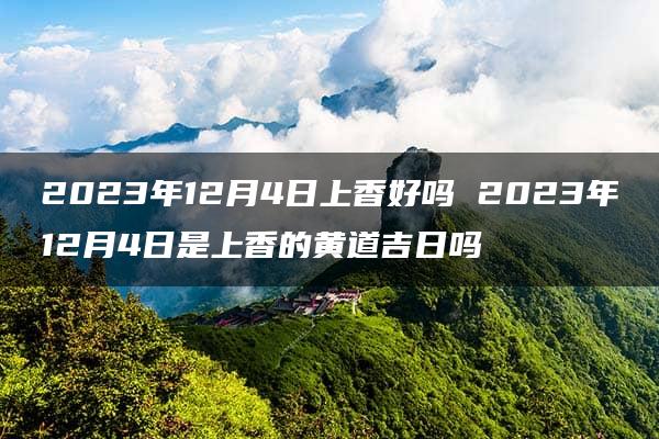 2023年12月4日上香好吗 2023年12月4日是上香的黄道吉日吗