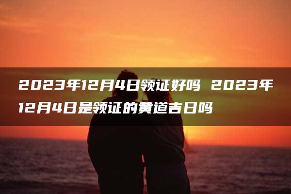 2023年12月4日领证好吗 2023年12月4日是领证的黄道吉日吗