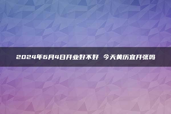 2024年6月4日开业好不好 今天黄历宜开张吗