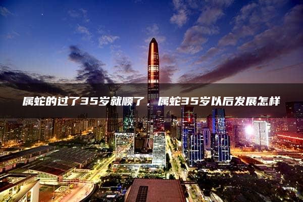 属蛇的过了35岁就顺了，属蛇35岁以后发展怎样