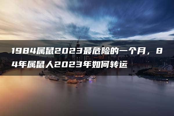 1984属鼠2023最危险的一个月，84年属鼠人2023年如何转运