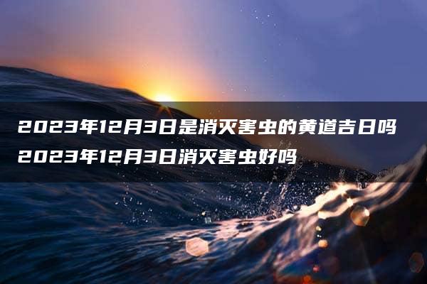 2023年12月3日是消灭害虫的黄道吉日吗 2023年12月3日消灭害虫好吗