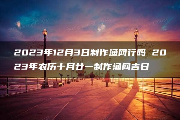 2023年12月3日制作渔网行吗 2023年农历十月廿一制作渔网吉日