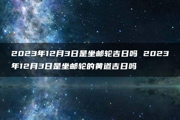 2023年12月3日是坐邮轮吉日吗 2023年12月3日是坐邮轮的黄道吉日吗