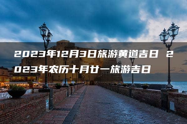 2023年12月3日旅游黄道吉日 2023年农历十月廿一旅游吉日