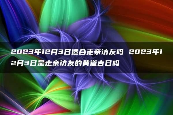 2023年12月3日适合走亲访友吗 2023年12月3日是走亲访友的黄道吉日吗