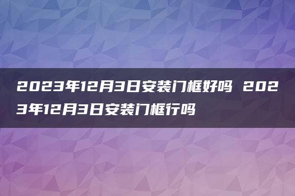 2023年12月3日安装门框好吗 2023年12月3日安装门框行吗