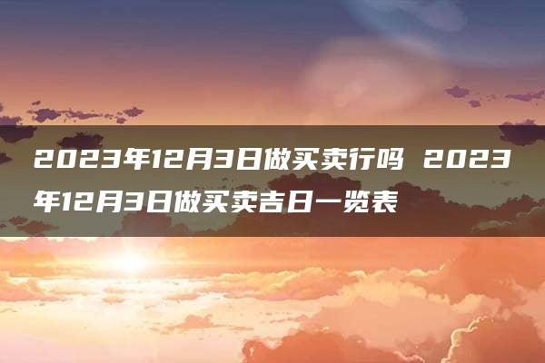 2023年12月3日做买卖行吗 2023年12月3日做买卖吉日一览表