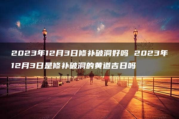 2023年12月3日修补破洞好吗 2023年12月3日是修补破洞的黄道吉日吗