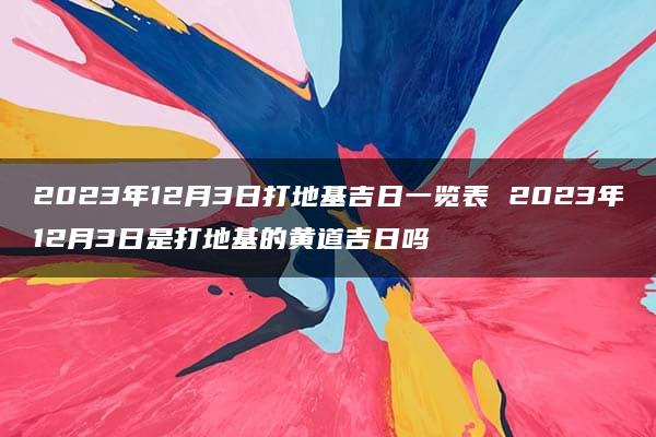 2023年12月3日打地基吉日一览表 2023年12月3日是打地基的黄道吉日吗