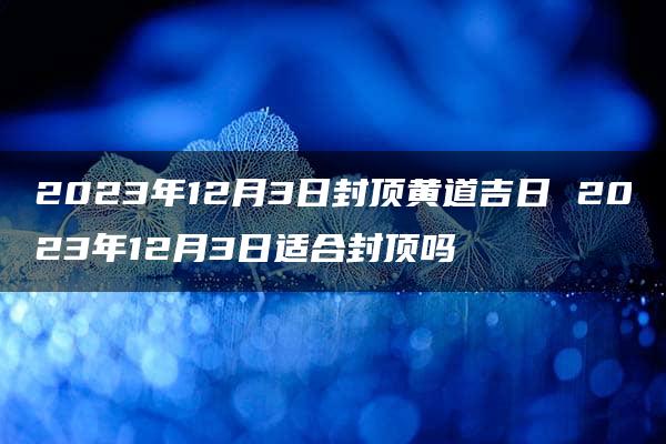 2023年12月3日封顶黄道吉日 2023年12月3日适合封顶吗