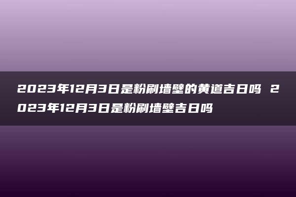 2023年12月3日是粉刷墙壁的黄道吉日吗 2023年12月3日是粉刷墙壁吉日吗