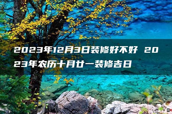 2023年12月3日装修好不好 2023年农历十月廿一装修吉日