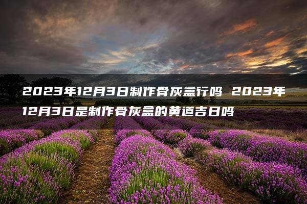 2023年12月3日制作骨灰盒行吗 2023年12月3日是制作骨灰盒的黄道吉日吗