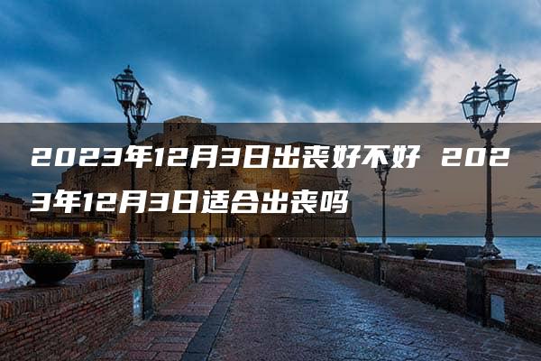 2023年12月3日出丧好不好 2023年12月3日适合出丧吗