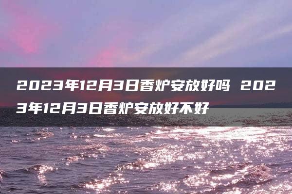 2023年12月3日香炉安放好吗 2023年12月3日香炉安放好不好