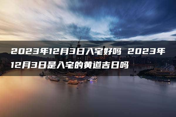 2023年12月3日入宅好吗 2023年12月3日是入宅的黄道吉日吗