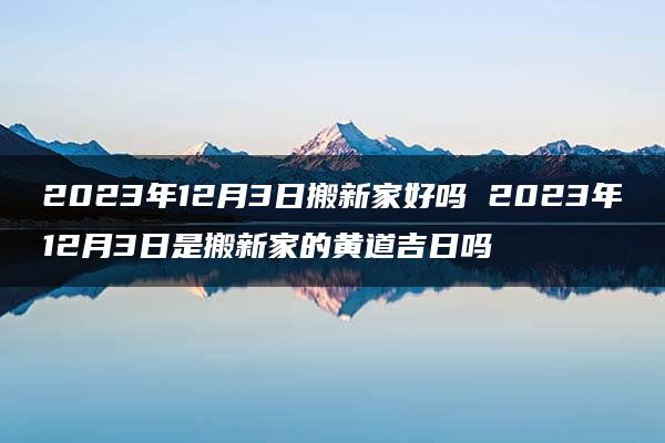 2023年12月3日搬新家好吗 2023年12月3日是搬新家的黄道吉日吗